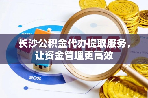 牧野长沙公积金代办提取服务，让资金管理更高效