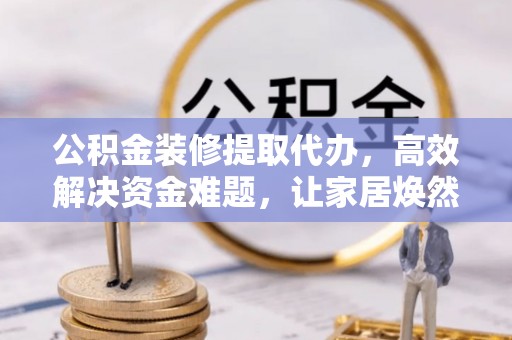 牧野公积金装修提取代办，高效解决资金难题，让家居焕然一新