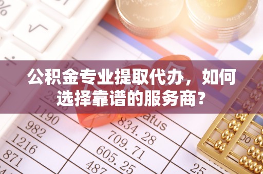 牧野公积金专业提取代办，如何选择靠谱的服务商？