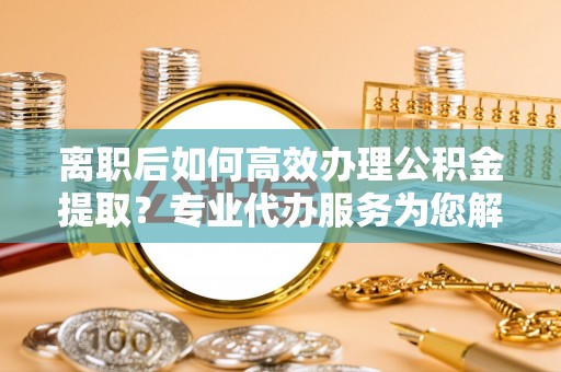 牧野离职后如何高效办理公积金提取？专业代办服务为您解忧