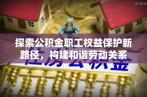 牧野探索公积金职工权益保护新路径，构建和谐劳动关系