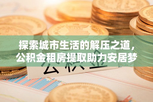 牧野探索城市生活的解压之道，公积金租房提取助力安居梦想