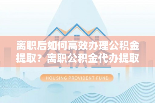 牧野离职后如何高效办理公积金提取？离职公积金代办提取全攻略