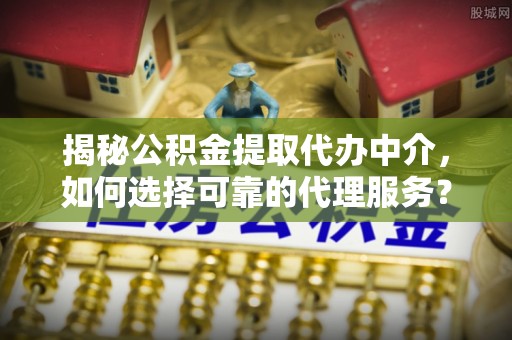 牧野揭秘公积金提取代办中介，如何选择可靠的代理服务？