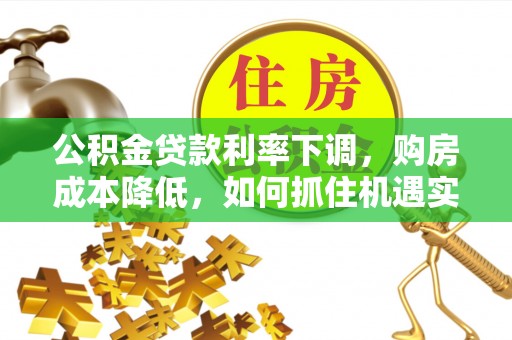 牧野公积金贷款利率下调，购房成本降低，如何抓住机遇实现安居梦想？