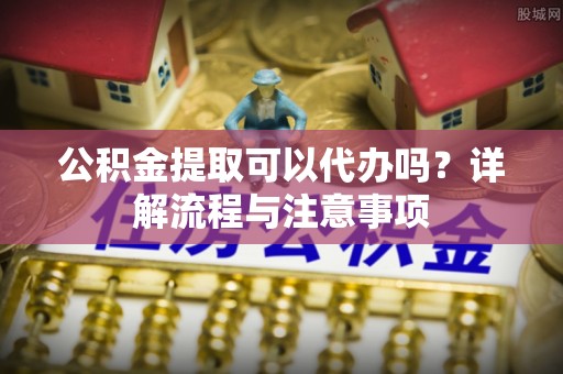 牧野公积金提取可以代办吗？详解流程与注意事项